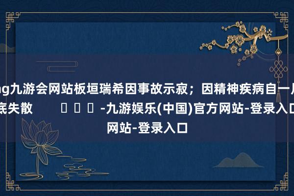 ag九游会网站板垣瑞希因事故示寂；因精神疾病自一月底失散        			-九游娱乐(中国)官方网站-登录入口
