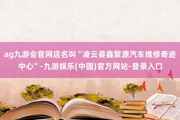 ag九游会官网店名叫“凌云县鑫聚源汽车维修奇迹中心”-九游娱乐(中国)官方网站-登录入口