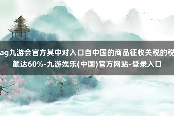 ag九游会官方其中对入口自中国的商品征收关税的税额达60%-九游娱乐(中国)官方网站-登录入口