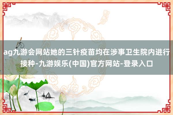 ag九游会网站她的三针疫苗均在涉事卫生院内进行接种-九游娱乐(中国)官方网站-登录入口